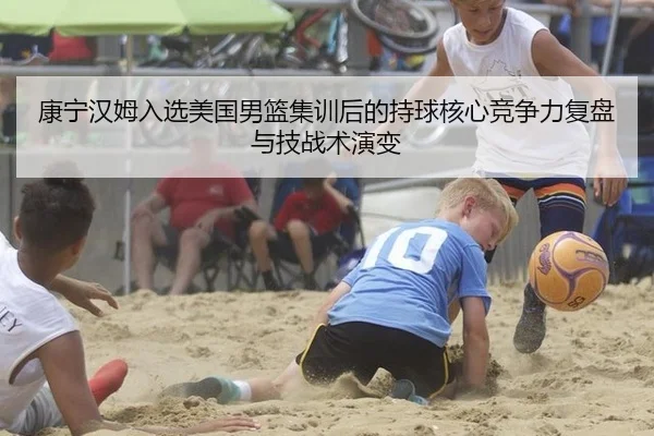 康宁汉姆入选美国男篮集训后的持球核心竞争力复盘与技战术演变
