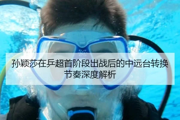 孙颖莎在乒超首阶段出战后的中远台转换节奏深度解析