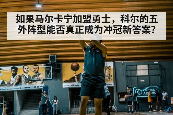 如果马尔卡宁加盟勇士，科尔的五外阵型能否真正成为冲冠新答案？